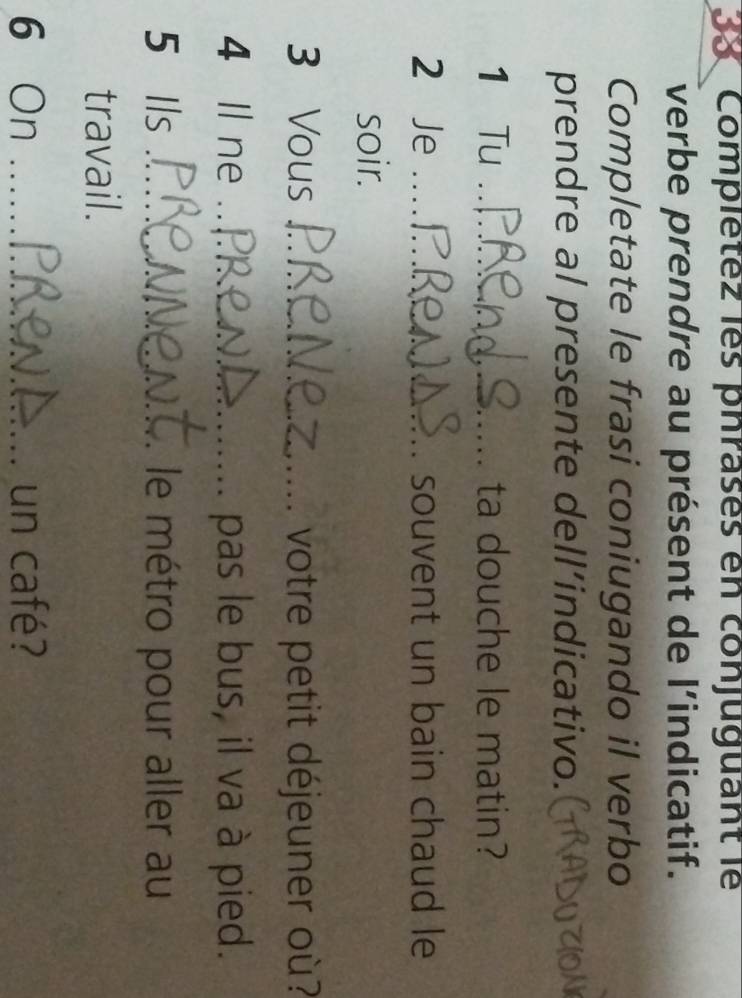 Complétez les phrases en conjuguant le 
verbe prendre au présent de l’indicatif. 
Completate le frasi coniugando il verbo 
prendre al presente dell’indicativo. 
1 Tu _ta douche le matin? 
2 Je _souvent un bain chaud le 
soir. 
3 Vous _votre petit déjeuner où? 
4 Il ne _pas le bus, il va à pied. 
5 Ils _le métro pour aller au 
travail. 
6 On _un café?