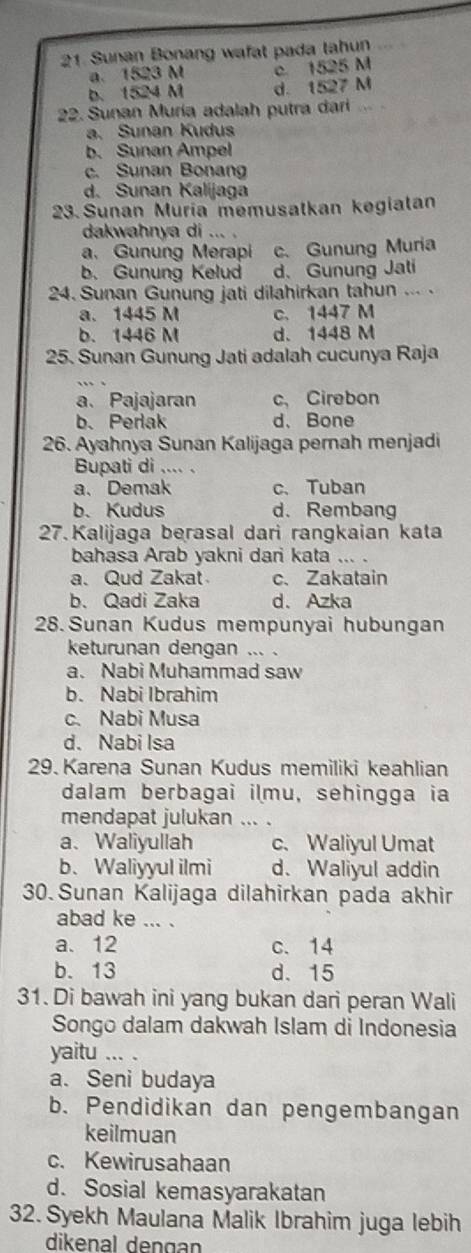 Sunan Bonang wafat pada tahun
a. 1523 M c. 1525 M
b. 1524 M d. 1527 M
22. Sunan Muria adalah putra dari
a. Sunan Kudus
b. Sunan Ampel
c. Sunan Bonan
d. Sunan Kalijaga
23. Sunan Muría memusatkan kegialan
dakwahnya di ... .
a. Gunung Merapi c. Gunung Muria
b. Gunung Kelud d. Gunung Jati
24. Sunan Gunung jati dilahirkan tahun ... .
a. 1445 M c. 1447 M
b. 1446 M d. 1448 M
25. Sunan Gunung Jati adalah cucunya Raja
a. Pajajaran c、 Cirebon
b.Perlak d、 Bone
26. Ayahnya Sunan Kalijaga pernah menjadi
Bupati di .... .
a. Demak c、Tuban
b. Kudus d. Rembang
27. Kalijaga berasal dari rangkaian kata
bahasa Arab yakni dari kata ... .
a. Qud Zakat c、 Zakatain
b、 Qadi Zaka d. Azka
28. Sunan Kudus mempunyai hubungan
keturunan dengan ... .
a. Nabi Muhammad saw
b. Nabi Ibrahim
c. Nabi Musa
d. Nabi Isa
29.Karena Sunan Kudus memiliki keahlian
dalam berbagai ilmu, sehingga ia
mendapat julukan ... .
a、Waliyullah c. Waliyul Umat
b. Waliyyul ilmi d. Waliyul addin
30. Sunan Kalijaga dilahirkan pada akhir
abad ke ... .
a. 12 c. 14
b. 13 d. 15
31. Di bawah ini yang bukan dari peran Wali
Songo dalam dakwah Islam di Indonesia
yaitu ... .
a. Seni budaya
b. Pendidikan dan pengembangan
keilmuan
c. Kewirusahaan
d. Sosial kemasyarakatan
32. Syekh Maulana Malik Ibrahim juga lebih
dikenal dengan