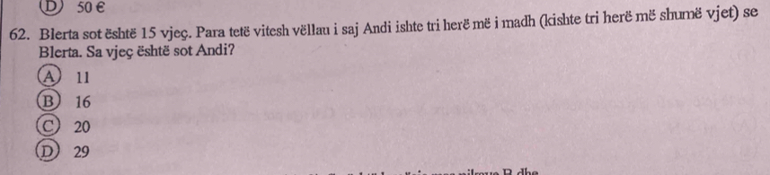 D)50E
62. Blerta sot është 15 vjeç. Para tetë vitesh vëllau i saj Andi ishte tri herë më i madh (kishte tri herë më shumë vjet) se
Blerta. Sa vjeç është sot Andi?
A11
B 16
C 20
D 29