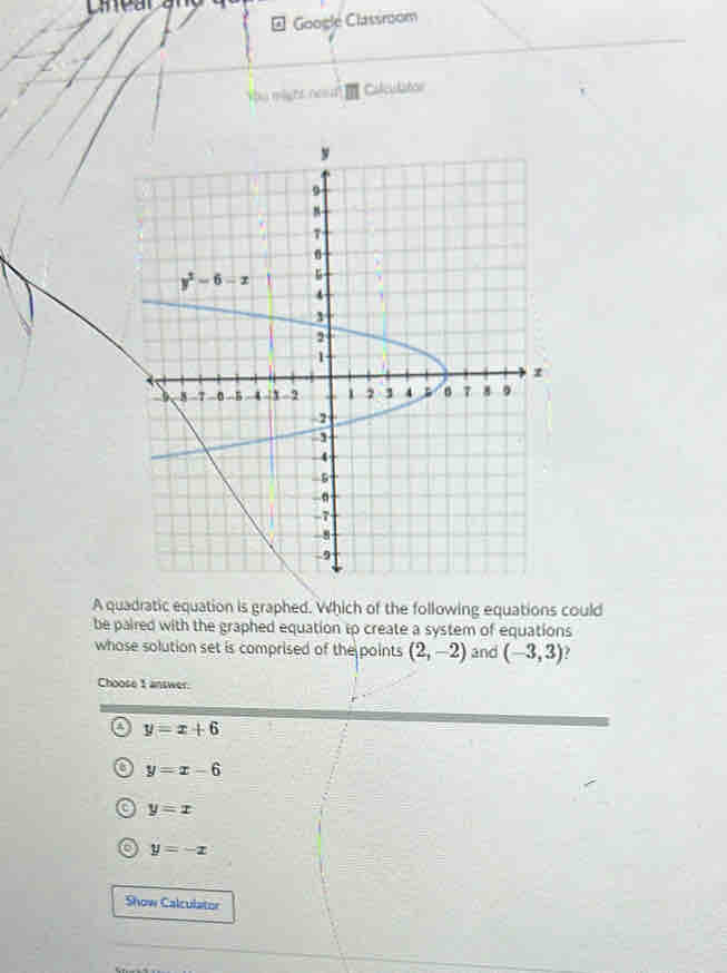 Laear ang
* Google Classroom
Ybu might neod! Culculator
A quadratic equation is graphed. Which of the following equations could
be paired with the graphed equation tp create a system of equations
whose solution set is comprised of the points (2,-2) and (-3,3)
Choose 1 answer.
a y=x+6
a y=x-6
a y=x
6 y=-x
Show Calculator