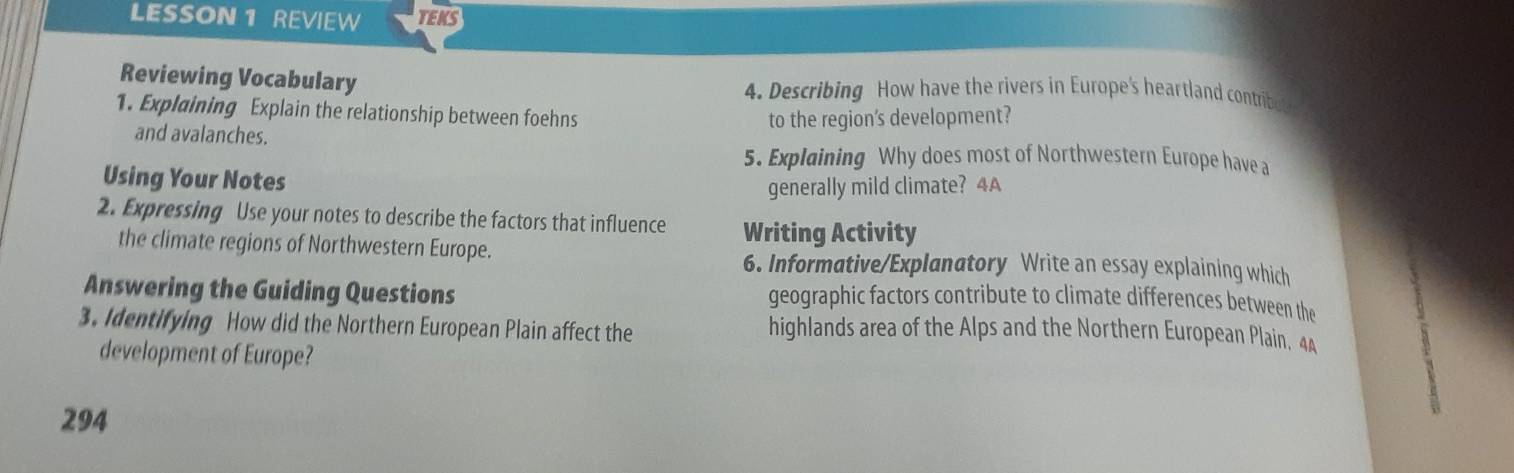 LESSON 1 REVIEW TEKS 
Reviewing Vocabulary 4. Describing How have the rivers in Europe's heartland contribot 
1. Explaining Explain the relationship between foehns 
and avalanches. to the regions development? 
5. Explaining Why does most of Northwestern Europe have a 
Using Your Notes 
generally mild climate? 4A 
2. Expressing Use your notes to describe the factors that influence Writing Activity 
the climate regions of Northwestern Europe. 
6. Informative/Explanatory Write an essay explaining which 
Answering the Guiding Questions geographic factors contribute to climate differences between the 
3. Identifying How did the Northern European Plain affect the 
highlands area of the Alps and the Northern European Plain. 44
development of Europe?
294