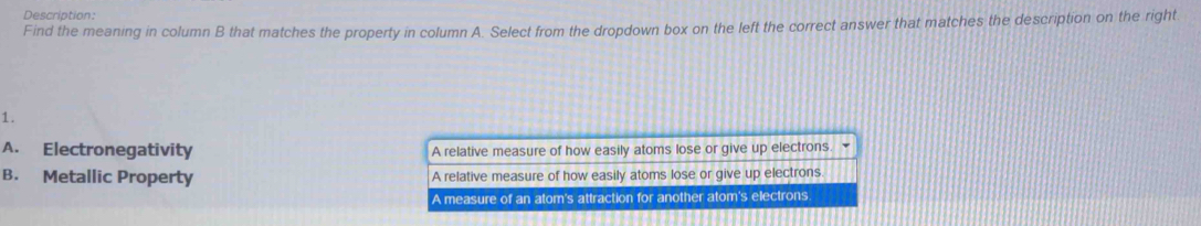 Description:
Find the meaning in column B that matches the property in column A. Select from the dropdown box on the left the correct answer that matches the description on the right
1.
A. Electronegativity A relative measure of how easily atoms lose or give up electrons .
B. Metallic Property A relative measure of how easily atoms lose or give up electrons
A measure of an atom's attraction for another atom's electrons