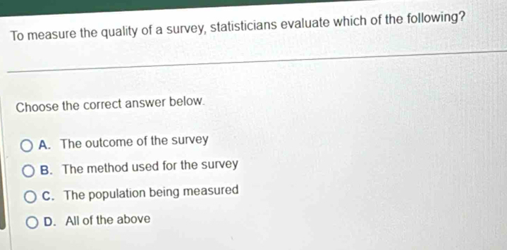 To measure the quality of a survey, statisticians evaluate which of the following?
Choose the correct answer below.
A. The outcome of the survey
B. The method used for the survey
C. The population being measured
D. All of the above