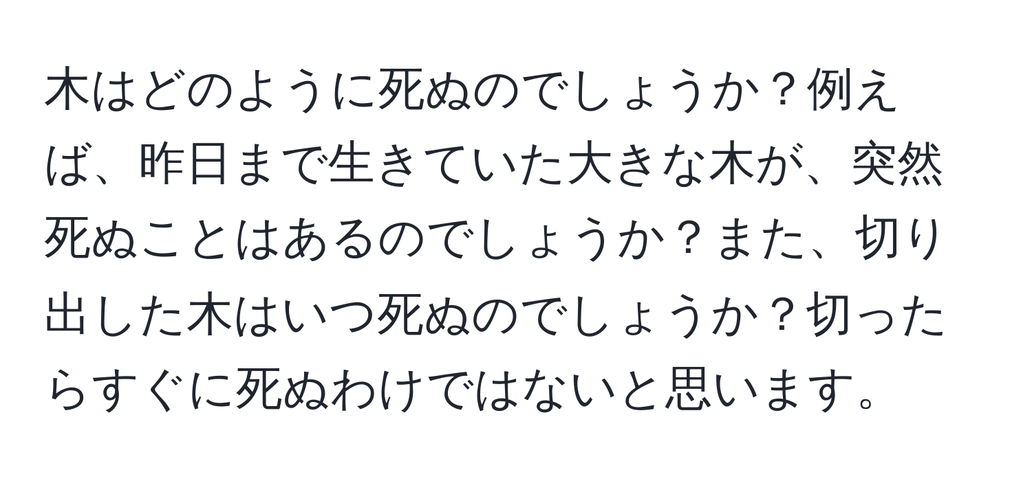 木はどのように死ぬのでしょうか？例えば、昨日まで生きていた大きな木が、突然死ぬことはあるのでしょうか？また、切り出した木はいつ死ぬのでしょうか？切ったらすぐに死ぬわけではないと思います。