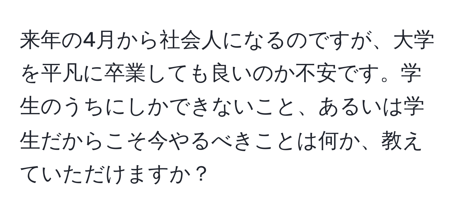 来年の4月から社会人になるのですが、大学を平凡に卒業しても良いのか不安です。学生のうちにしかできないこと、あるいは学生だからこそ今やるべきことは何か、教えていただけますか？