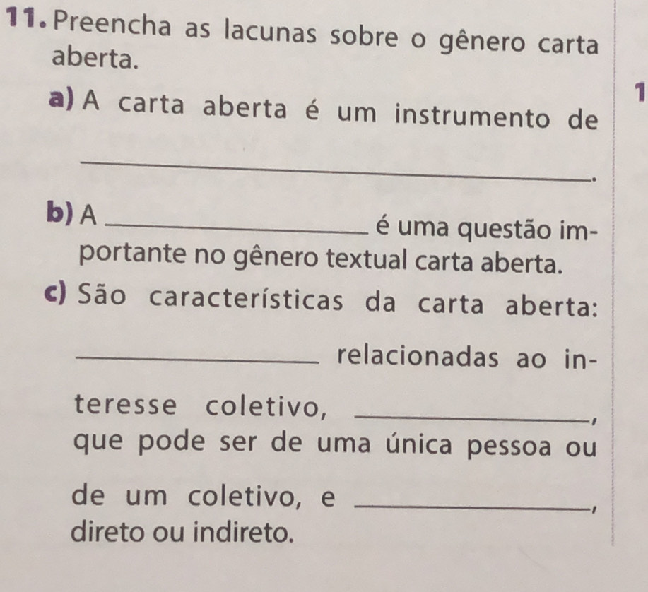 Preencha as lacunas sobre o gênero carta 
aberta. 
1 
a) A carta aberta é um instrumento de 
_ 
. 
b) A _é uma questão im- 
portante no gênero textual carta aberta. 
c) São características da carta aberta: 
_relacionadas ao in- 
teresse coletivo,_ 
que pode ser de uma única pessoa ou 
de um coletivo, e_ 
1 
direto ou indireto.