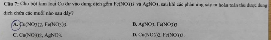 Cho bột kim loại Cu dư vào dung dịch gồm Fe(NO3)3 và AgNO3, sau khi các phản ứng xảy ra hoàn toàn thu được dung
dịch chứa các muối nào sau đây?
A. Cu(NO3)2, Fe(NO3)3. B. AgNO3, Fe(NO3)3.
C. Cu(NO3)2, AgNO3. D. Cu(NO3)2, Fe(NO3)2.