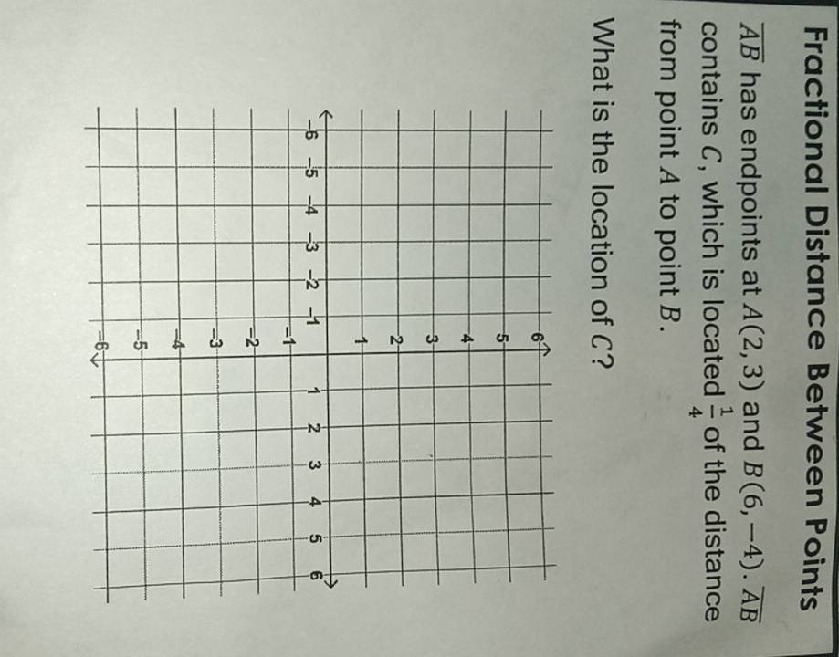 Fractional Distance Between Points
overline AB has endpoints at A(2,3) and B(6,-4). overline AB
contains C, which is located  1/4  of the distance 
from point A to point B. 
What is the location of C?