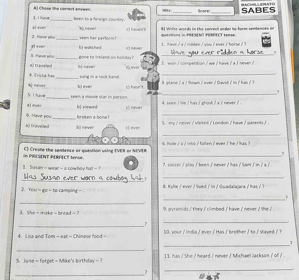 BACHILLERATO
A) Chose the correct answer. Hits:_ Score:_
SABES
1. I have _been to a foreign country.
a) ever b) never c) haven’t B) Write words in the correct order to form sentences or
2. Have you_ seen her perform? questions in PRESENT PERFECT tense.
1. have / a / ridden / you / ever / horse / ?
ever b) watched _c) never
_2
3. Have you _gone to Ireland on holiday?
a) traveled b) never 2. won / competition / we / have / a / never / .
c) ever
4. Ericka has _sung in a rock band.
_
3. plane / a / flown / ever / David / in / has / ?
a) never b) ever c) hasn’t
__?
5. I have _seen a movie star in person.
4. seen / He / has / ghost / a / never / .
a) ever b) viewed c) never
6. Have you_ broken a bone?
_
5. my / never / visited / London / have / parents / .
a) traveled b) never c) ever
_.
6. hole / a / into / fallen / ever / he / has ?
C) Create the sentence or question using EVER or NEVER
in PRESENT PERFECT tense.
_?
7. soccer / play / been / never / has / Sam / in / a / .
1. Susan - wear - a cowboy hat - ?
_?
_
8. Kylie / ever / lived / in / Guadalajara / has / ?
2. You ~ go - to camping - .
_?
_.
9. pyramids / they / climbed / have / never / the / .
3. She - make - bread - ?
_?
_
10. your / India / ever / Has / brother / to / stayed / ?
4. Lisa and Tom - eat - Chinese food - .
_
?
_.
11. has / She / heard / never / Michael Jackson / of / .
5. June - forget - Mike's birthday - ?
_
_
?