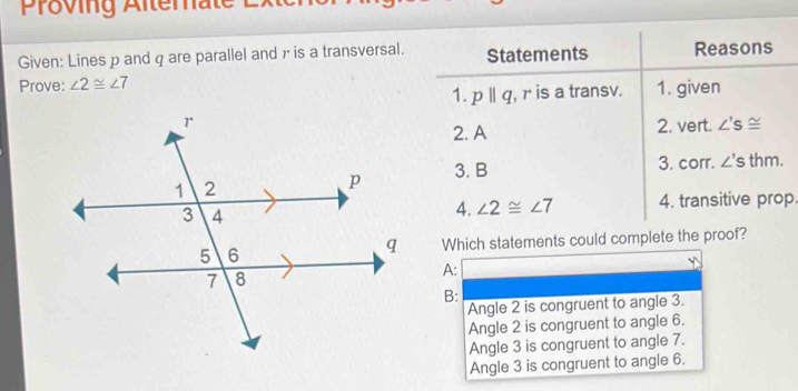 Proving Alterate
Given: Lines p and q are parallel and γ is a transversal. Statements Reasons
Prove: ∠ 2≌ ∠ 7
1. pparallel q , r is a transv. 1. given
2. A 2. vert. ∠ 'S≌
3. B
3. corr. ∠ 'S thm.
4. ∠ 2≌ ∠ 7 4. transitive prop.
Which statements could complete the proof?
A:
B:
Angle 2 is congruent to angle 3.
Angle 2 is congruent to angle 6.
Angle 3 is congruent to angle 7.
Angle 3 is congruent to angle 6.