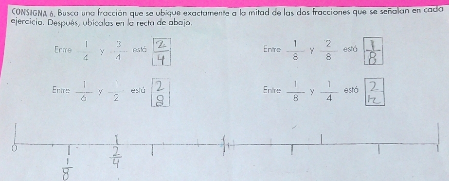 CONSIGNA 6, Busca una fracción que se ubique exactamente a la mitad de las dos fracciones que se señalan en cada 
ejercicio. Después, ubícalas en la recta de abajo. 
Entre - 1/4  y  3/4  está ÷ Entre  1/8  y  2/8  está 
Entre  1/6  y  1/2  está ) Entre  1/8  y  1/4  está 2