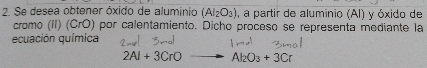 Se desea obtener óxido de aluminio (Al_2O_3) , a partir de aluminio (AI) y óxido de 
cromo (II) (CrO) por calentamiento. Dicho proceso se representa mediante la 
ecuación química
2Al+3CrO
Al_2O_3+3Cr