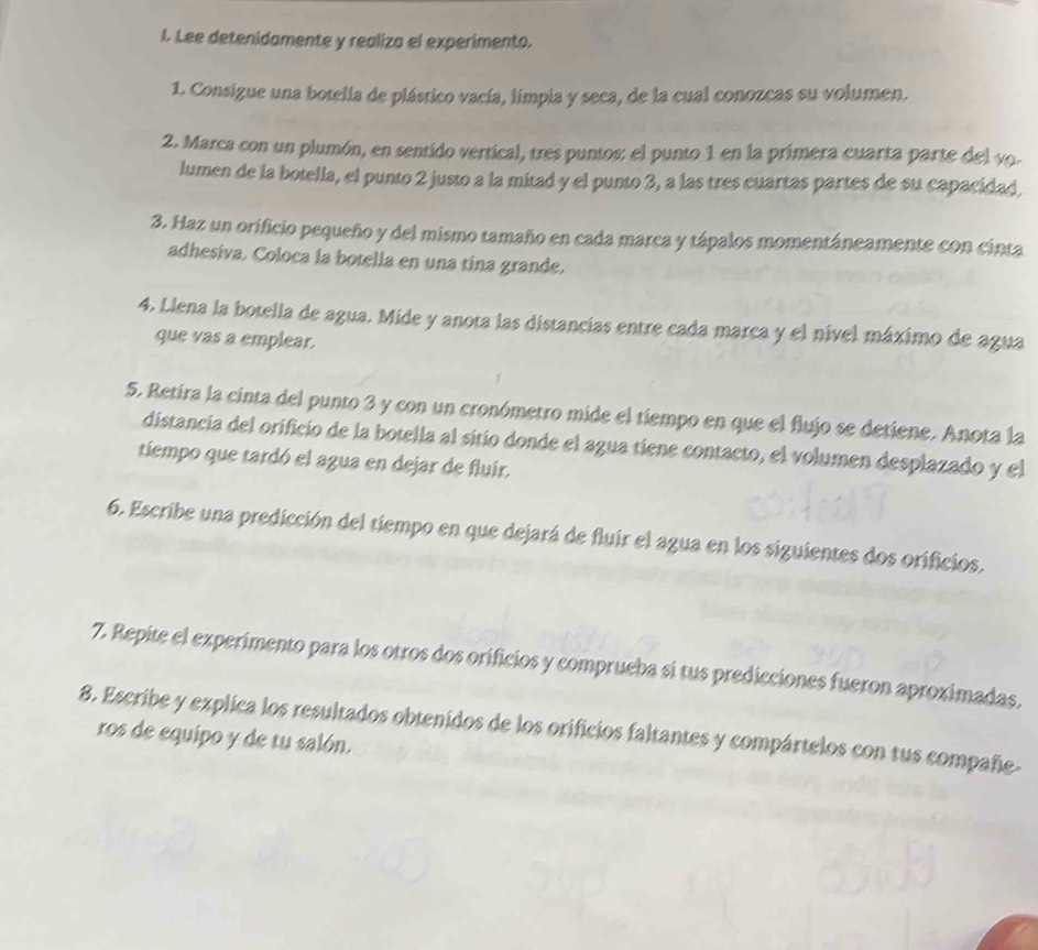 Lee detenidamente y realiza el experimento. 
1. Consigue una botella de plástico vacía, limpia y seca, de la cual conozcas su volumen. 
2. Marca con un plumón, en sentido vertical, tres puntos: el punto 1 en la primera cuarta parte del yo. 
lumen de la botella, el punto 2 justo a la mitad y el punto 3, a las tres cuartas partes de su capacidad, 
3. Haz un orificio pequeño y del mismo tamaño en cada marca y tápalos momentáneamente con cinta 
adhesiva. Coloca la botella en una tína grande. 
4. Llena la botella de agua. Mide y anota las distancias entre cada marca y el nível máximo de agua 
que vas a emplear. 
5. Retira la cinta del punto 3 y con un cronómetro mide el tiempo en que el flujo se detiene. Anota la 
distancia del orificio de la botella al sitío donde el agua tiene contacto, el volumen desplazado y el 
tiempo que tardó el agua en dejar de fluir. 
6. Escribe una predicción del tiempo en que dejará de fluir el agua en los siguientes dos orificios, 
7. Repite el experimento para los otros dos orificios y comprueba si tus predicciones fueron aproximadas, 
8. Escribe y explica los resultados obtenidos de los orificios faltantes y compártelos con tus compañe- 
ros de equipo y de tu salón.