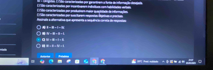 IV - Dirigidas. ( ) São caracterizadas por garantirem a fonte de informação desejada.
( ) São caracterizadas por incentivarem indivíduos com habilidades verbais.
( ) São caracterizadas por produzirem maior quantidade de informações.
( ) São caracterizadas por suscitarem respostas objetivas e precisas.
Assinale a alternativa que apresenta a sequência correta de respostas:
A) II-III-I-IV.
B) IV-III-II-I.
C) N-III-I-II
D) III-II-IV-L
miada
Anterior Próxima
20°C Pred. nublado