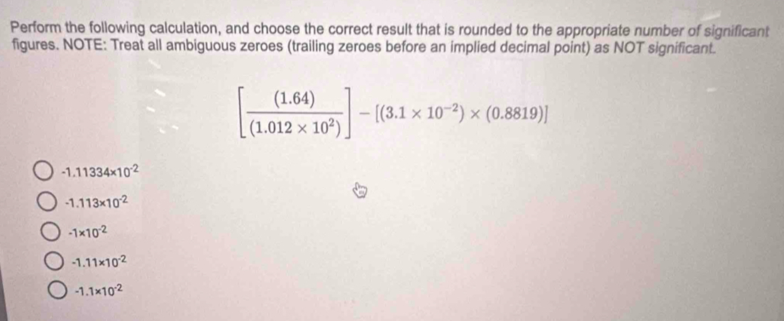 Perform the following calculation, and choose the correct result that is rounded to the appropriate number of significant
figures. NOTE: Treat all ambiguous zeroes (trailing zeroes before an implied decimal point) as NOT significant.
[ ((1.64))/(1.012* 10^2) ]-[(3.1* 10^(-2))* (0.8819)]
-1.11334* 10^(-2)
-1.113* 10^(-2)
-1* 10^(-2)
-1.11* 10^(-2)
-1.1* 10^(-2)