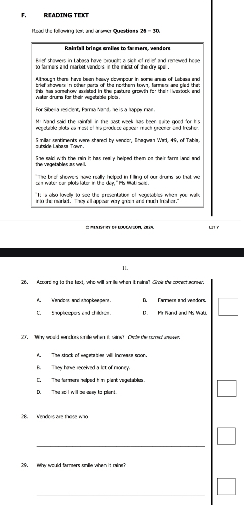 READING TEXT
Read the following text and answer Questions 26 - 30.
Rainfall brings smiles to farmers, vendors
Brief showers in Labasa have brought a sigh of relief and renewed hope
to farmers and market vendors in the midst of the dry spell.
Although there have been heavy downpour in some areas of Labasa and
brief showers in other parts of the northern town, farmers are glad that
this has somehow assisted in the pasture growth for their livestock and
water drums for their vegetable plots.
For Siberia resident, Parma Nand, he is a happy man.
Mr Nand said the rainfall in the past week has been quite good for his
vegetable plots as most of his produce appear much greener and fresher.
Similar sentiments were shared by vendor, Bhagwan Wati, 49, of Tabia,
outside Labasa Town.
She said with the rain it has really helped them on their farm land and
the vegetables as well.
"The brief showers have really helped in filling of our drums so that we
can water our plots later in the day," Ms Wati said.
"It is also lovely to see the presentation of vegetables when you walk
into the market. They all appear very green and much fresher."
LIT 7
11.
26. According to the text, who will smile when it rains? Circle the correct answer.
A. Vendors and shopkeepers. B. Farmers and vendors.
C. Shopkeepers and children. D. Mr Nand and Ms Wati.
27. Why would vendors smile when it rains? Circle the correct answer.
A. The stock of vegetables will increase soon.
B. They have received a lot of money.
C. The farmers helped him plant vegetables.
D. The soil will be easy to plant.
28. Vendors are those who
_
29. Why would farmers smile when it rains?
_