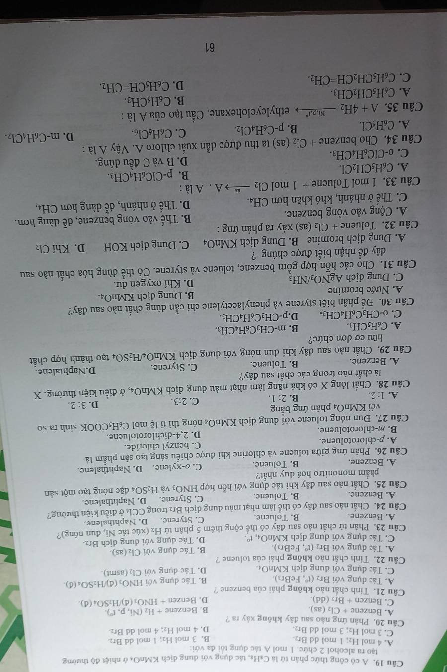 A có công thức phân tứ là C₂H₈, tác dụng với dung dịch KMnO₄ ở nhiệt độ thường
tạo ra alcohol 2 chức. 1 mol A tác dụng tối đa với:
A. 4 mol H₂; 1 mol dd Br₂. B. 3 mol H₂; 1 mol dd Br₂
C. 3 mol H₂; 3 mol dd Br₂. D. 4 mol H₂; 4 mol dd Br₂.
Câu 20. Phản ứng nào sau đây không xảy ra ?
A. Benzene + Cl₂ (as). B. Benzene +H_2(Ni,p,t^0)
C. Benzen + Br₂ (dd) D. Benzen +HNO_3 (d) /H_2SO_4(d).
Câu 21. Tính chất nào không phải của benzene ?
A. Tác dụng với Br₂ (t° , FeBr₃) B. Tác dụng với HNO_3( d) )/H_2SO_4(d).
C. Tác dụng với dung dịch KMnO₄. D. Tác dụng với Cl₂ (asmt).
Câu 22. Tính chất nào không phải của toluene ?
A. Tác dụng với Br2 (t°, FeBr3) B. Tác dụng với Cl_2(as ).
C. Tác dụng với dung dịch KMnO₄, t° D. Tác dụng với dung dịch Br₂.
Câu 23. Phân tử chất nào sau đây có thể cộng thêm 5 phân tử H₂ (xúc tác Ni, đun nóng)?
A. Benzene. B. Toluene. C. Styrene. D. Naphthalene.
Câu 24. Chất nào sau đây có thể làm nhạt màu dung dịch Br₂ trong CCl₄ ở điều kiện thường?
A. Benzene. B. Toluene. C. Styrene. D. Naphthalene.
Câu 25. Chất nào sau đây khi tác dụng với hỗn hợp HNO_3 và H_2SO đặc nóng tạo một sản
phẩm mononitro hoá duy nhất?
A. Benzene. B. Toluene. C. o-xylene. D. Naphthalene.
Câu 26. Phản ứng giữa toluene và chlorine khi được chiếu sáng tạo sản phẩm là
A. p-chlorotoluene. C. benzyl chloride.
B. m-chlorotoluene. D. 2,4-dichlorotoluene.
Câu 27. Đun nóng toluene với dung dịch KM nO_4 nóng thì  ti lệ mol C_6H_5COOK sinh ra so
với KMnO4 phản ứng bằng
A. 1:2.
B. 2:1. C. 2:3.
D. 3:2.
Câu 28. Chất lỏng X có khả năng làm nhạt màu dung dịch KMnO_4 , ở điều kiện thường. X
là chất nào trong các chất sau đây?
A. Benzene. B. Toluene. C. Styrene. D.Naphtalene.
Câu 29. Chất nào sau đây khi đun nóng với dung dịch KMnO_4/H_2SO_4 tạo thành hợp chất
hữu cơ đơn chức?
A. C_6H_5CH_3. B. m-CH_3C_6H_4CH_3.
C. _0-CH_3C_6 H4CH3. D. p-CH_3C_6H_4CH_3.
Câu 30. Để phân biệt styrene và phenylacetylene chỉ cần dùng chất nào sau đây?
A. Nước bromine B. Dung dịch KMnO₄.
C. Dung dịch AgNO_3/NH_3 D. Khí oxygen dư.
Câu 31. Cho các hỗn hợp gồm benzene, toluene và styrene. Có thể dùng hóa chất nào sau
đây để nhận biết được chúng ?
A. Dung dịch bromine B. Dung dịch KMnO₄ C. Dung dịch KOH D. Khí Cl₂
Câu 32. Toluene +Cl_2(as) xảy ra phản ứng :
A. Cộng vào vòng benzene. B. Thế vào vòng benzene, dễ dàng hơn.
C. Thế ở nhánh, khó khăn hơn ở CH_4. D. Thế ở nhánh, dễ dàng hơn CH4.
Câu 33. 1 mol Toluene +1m ol Cl_2 xrightarrow asA.A là :
A. C_6H_5CH_2Cl.
B. p-ClC_6H_4CH_3.
C. _0-ClC_6H_4CH_3. D. B và C đều đúng.
Câu 34. Cho benzene +Cl_2(as) ) ta thu được dẫn xuất chloro A. Vậy A là :
A. C_6H_5Cl.
B. p-C_6H_4Cl_2. C. C_6H_6Cl_6. D. m-C_6H_4Cl_2.
Câu 35. A+4H_2_ Ni,p,t° ethylcyclohexane. Cấu tạo của △ là :
B. C_6H_5CH_3.
A. C_6H_5CH_2CH_3.
C. C_6H_5CH_2CH=CH_2. D. C_6H_5CH=CH_2.
61