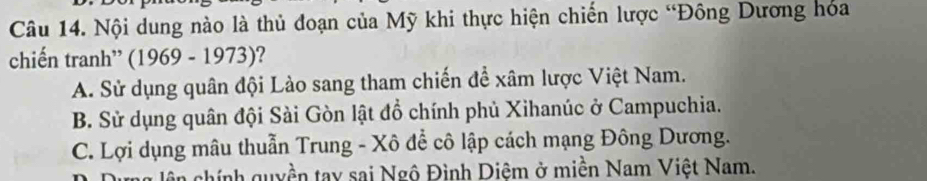 Nội dung nào là thủ đoạn của Mỹ khi thực hiện chiến lược “Đông Dương hóa
chiến tranh” (1969 - 1973) 2
A. Sử dụng quân đội Lào sang tham chiến để xâm lược Việt Nam.
B. Sử dụng quân đội Sài Gòn lật đồ chính phủ Xihanúc ở Campuchia.
C. Lợi dụng mâu thuẫn Trung - Xô để cô lập cách mạng Đông Dương.
lên chính quyền tay sai Ngô Đình Diệm ở miền Nam Việt Nam.