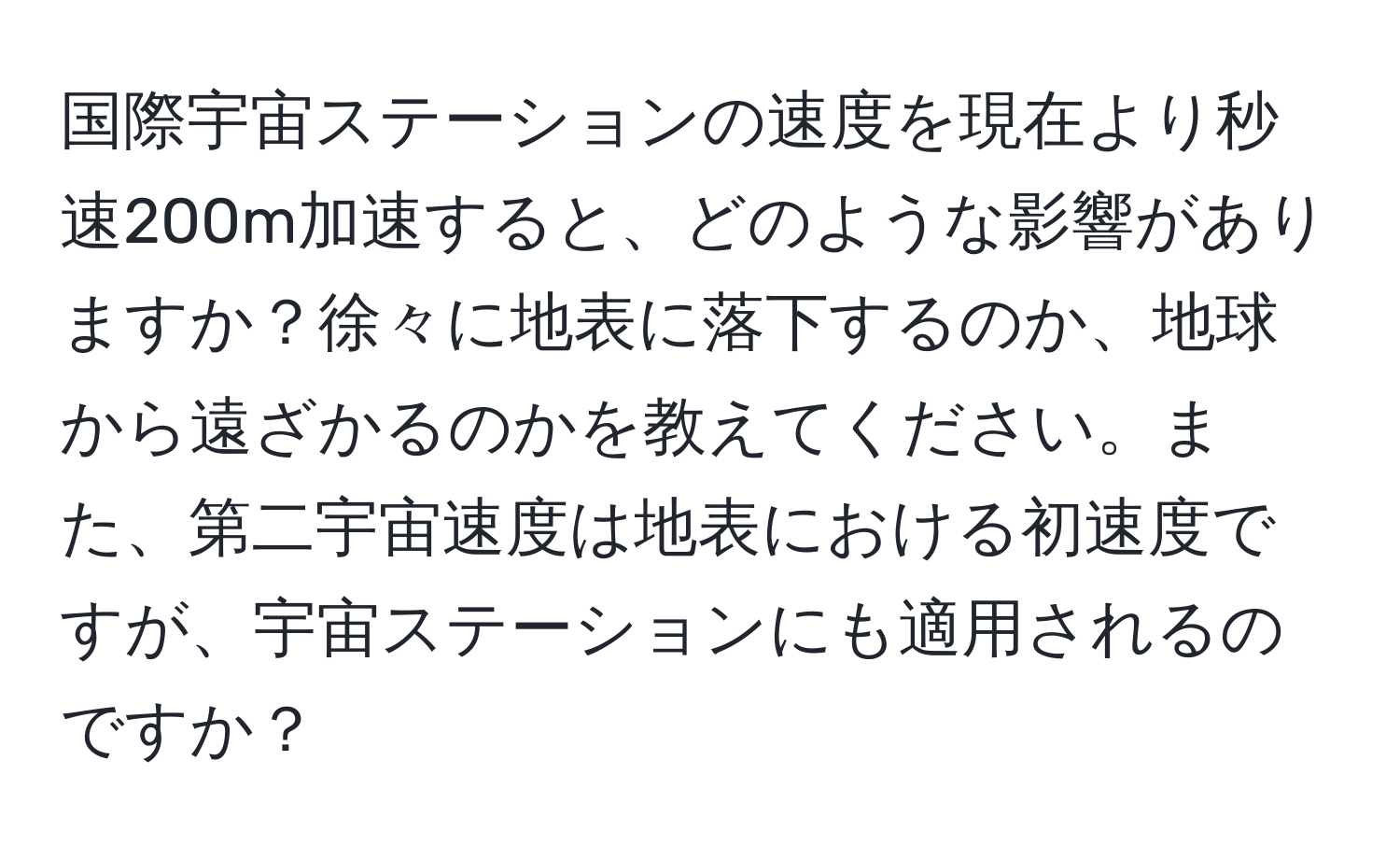 国際宇宙ステーションの速度を現在より秒速200m加速すると、どのような影響がありますか？徐々に地表に落下するのか、地球から遠ざかるのかを教えてください。また、第二宇宙速度は地表における初速度ですが、宇宙ステーションにも適用されるのですか？