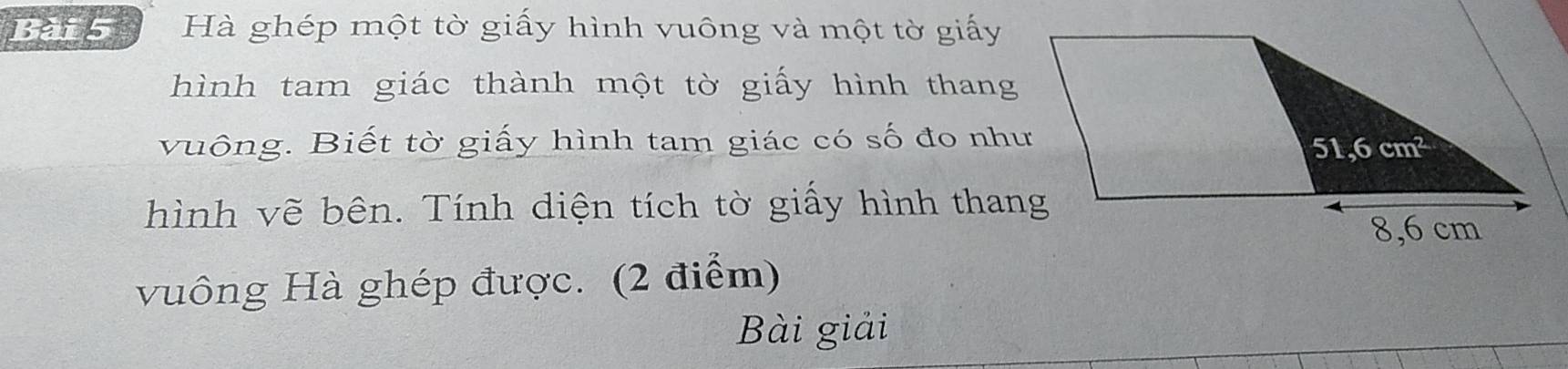 Hà ghép một tờ giấy hình vuông và một tờ giấy
hình tam giác thành một tờ giấy hình thang
vuông. Biết tờ giấy hình tam giác có số đo như
hình vẽ bên. Tính diện tích tờ giấy hình thang
vuông Hà ghép được. (2 điểm)
Bài giải