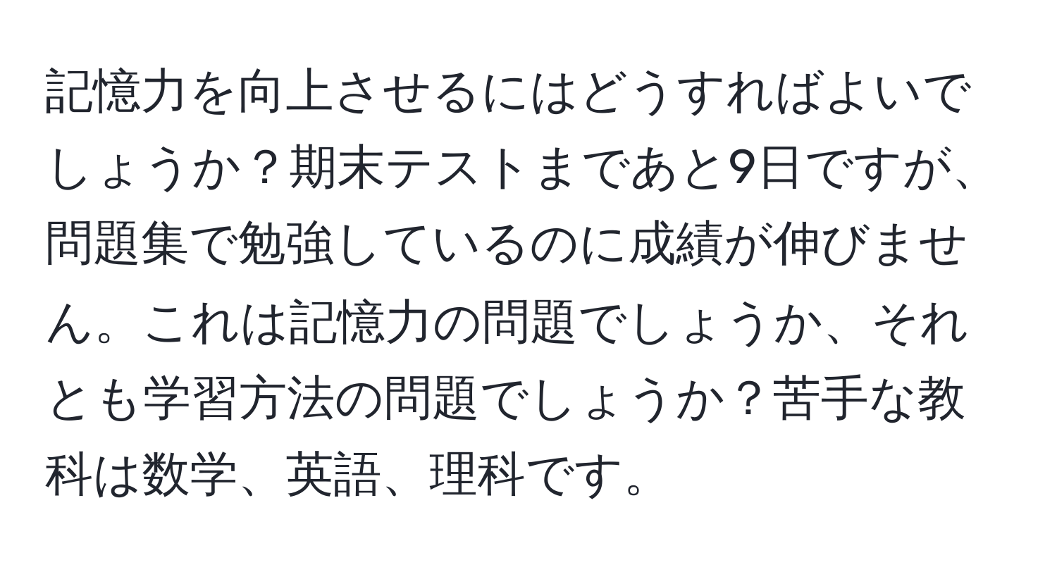 記憶力を向上させるにはどうすればよいでしょうか？期末テストまであと9日ですが、問題集で勉強しているのに成績が伸びません。これは記憶力の問題でしょうか、それとも学習方法の問題でしょうか？苦手な教科は数学、英語、理科です。