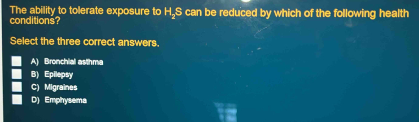 The ability to tolerate exposure to H.S can be reduced by which of the following health
conditions?
Select the three correct answers.
A) Bronchial asthma
B) Epilepsy
C) Migraines
D) Emphysema