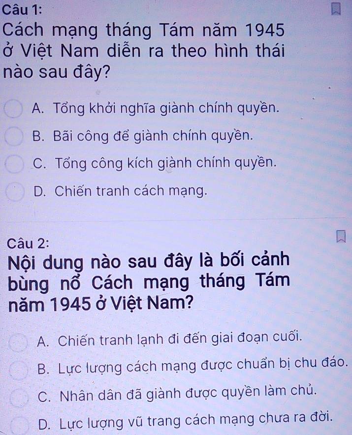 Cách mạng tháng Tám năm 1945
ở Việt Nam diễn ra theo hình thái
nào sau đây?
A. Tổng khởi nghĩa giành chính quyền.
B. Bãi công để giành chính quyền.
C. Tổng công kích giành chính quyền.
D. Chiến tranh cách mạng.
Câu 2:
Nội dung nào sau đây là bối cảnh
bùng nổ Cách mạng tháng Tám
năm 1945 ở Việt Nam?
A. Chiến tranh lạnh đi đến giai đoạn cuối.
B. Lực lượng cách mạng được chuẩn bị chu đáo.
C. Nhân dân đã giành được quyền làm chủ.
D. Lực lượng vũ trang cách mạng chưa ra đời.