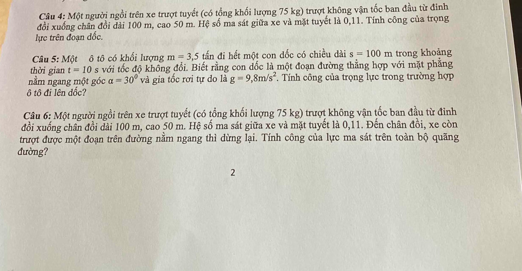 Một người ngồi trên xe trượt tuyết (có tổng khối lượng 75 kg) trượt không vận tốc ban đầu từ đỉnh 
đồi xuống chân đồi dài 100 m, cao 50 m. Hệ số ma sát giữa xe và mặt tuyết là 0, 11. Tính công của trọng 
lực trên đoạn dốc. 
Câu 5: Một ô tô có khối lượng m=3,5 tấn đi hết một con dốc có chiều dài s=100m trong khoảng 
thời gian t=10 s với tốc độ khổng đổi. Biết rằng con dốc là một đoạn đường thẳng hợp với mặt phẳng 
nằm ngang một góc alpha =30° và gia tốc rơi tự do là g=9,8m/s^2 *. Tính công của trọng lực trong trường hợp 
ô tô đi lên dốc? 
Câu 6: Một người ngồi trên xe trượt tuyết (có tổng khối lượng 75 kg) trượt không vận tốc ban đầu từ đỉnh 
đồi xuống chân đồi dài 100 m, cao 50 m. Hệ số ma sát giữa xe và mặt tuyết là 0, 11. Đến chân đồi, xe còn 
trượt được một đoạn trên đường nằm ngang thì dừng lại. Tính công của lực ma sát trên toàn bộ quãng 
đường? 
2