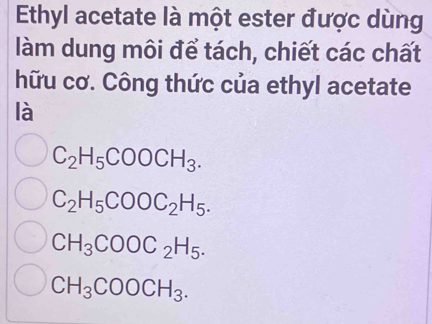 Ethyl acetate là một ester được dùng
làm dung môi để tách, chiết các chất
hữu cơ. Công thức của ethyl acetate
là
C_2H_5COOCH_3.
C_2H_5COOC_2H_5.
CH_3COOC_2H_5.
CH_3COOCH_3.