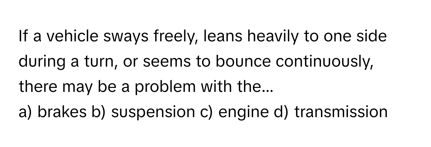 If a vehicle sways freely, leans heavily to one side during a turn, or seems to bounce continuously, there may be a problem with the...

a) brakes b) suspension c) engine d) transmission