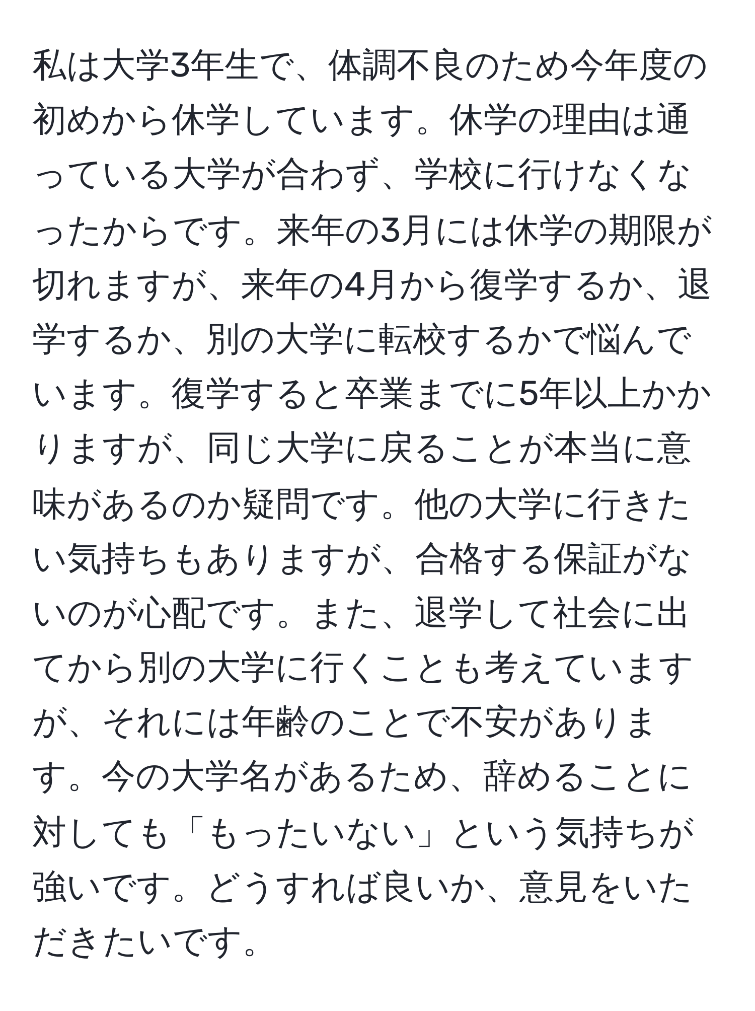 私は大学3年生で、体調不良のため今年度の初めから休学しています。休学の理由は通っている大学が合わず、学校に行けなくなったからです。来年の3月には休学の期限が切れますが、来年の4月から復学するか、退学するか、別の大学に転校するかで悩んでいます。復学すると卒業までに5年以上かかりますが、同じ大学に戻ることが本当に意味があるのか疑問です。他の大学に行きたい気持ちもありますが、合格する保証がないのが心配です。また、退学して社会に出てから別の大学に行くことも考えていますが、それには年齢のことで不安があります。今の大学名があるため、辞めることに対しても「もったいない」という気持ちが強いです。どうすれば良いか、意見をいただきたいです。