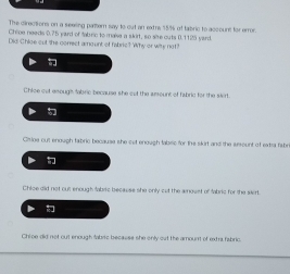 The cirections on a seeing pamtern say to out an extrs 15% of fabric to account for erron
Chine needs 0.75 yard of fabec to maise a skirt, so sive outs 0.1125 yarc
Did Chloe out the correct amount of fabric? Why or wits not?
Chloe out enough fabric because she cut the aeount of fabric for the strrt
Ciioe out enough tabric because she cet enough tabec for the skirt and the sesount of extsa fsh
Chioe did not cut enough tabric because she only cut the amovst of fabric for the sirt.
Chioe did not out enough fabaz becasse she only out the amount of extr fabric