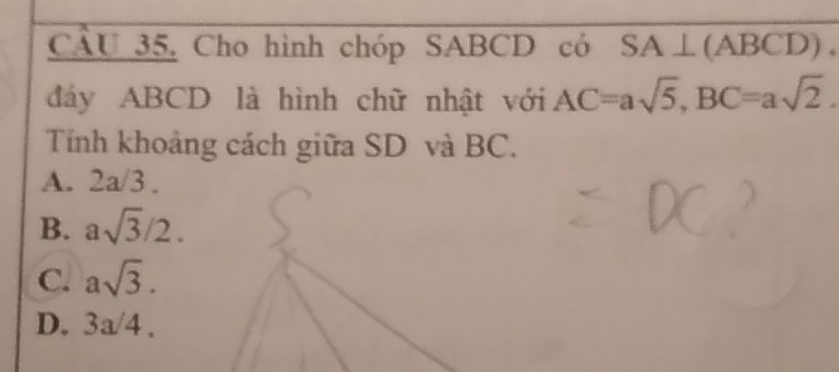 CÂU 35, Cho hình chóp SABCD có SA⊥ (ABCD). 
đáy ABCD là hình chữ nhật với AC=asqrt(5), BC=asqrt(2). 
Tính khoảng cách giữa SD và BC.
A. 2a/3.
B. asqrt(3)/2.
C. asqrt(3).
D. 3a/4.