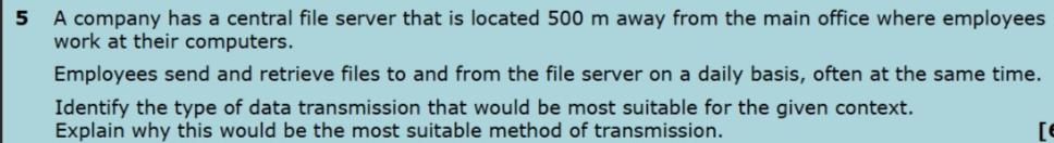 A company has a central file server that is located 500 m away from the main office where employees 
work at their computers. 
Employees send and retrieve files to and from the file server on a daily basis, often at the same time. 
Identify the type of data transmission that would be most suitable for the given context. 
Explain why this would be the most suitable method of transmission. r