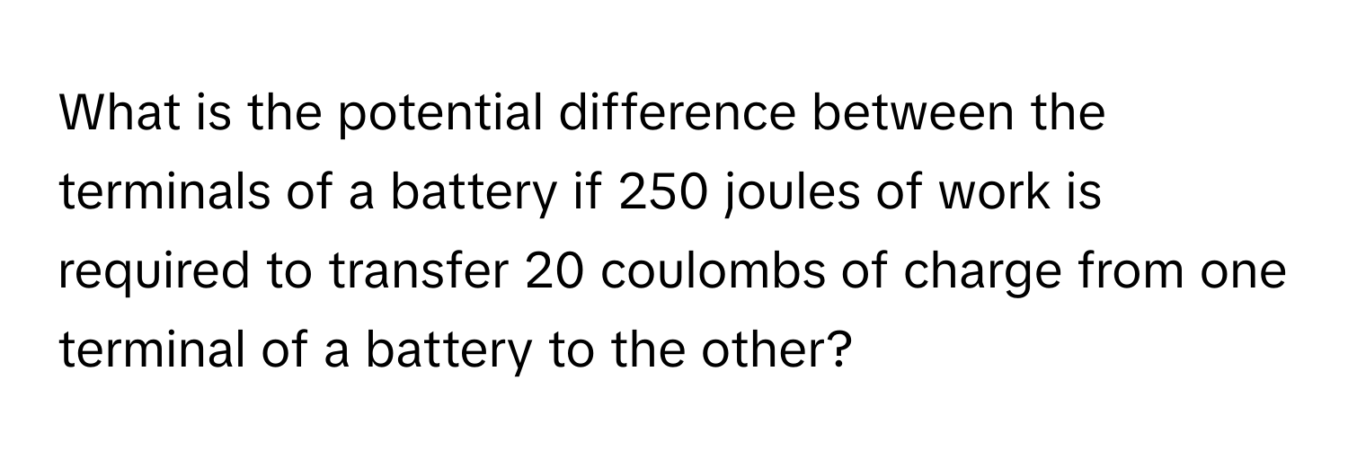 What is the potential difference between the terminals of a battery if 250 joules of work is required to transfer 20 coulombs of charge from one terminal of a battery to the other?