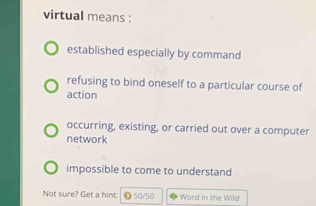 virtual means :
established especially by command
refusing to bind oneself to a particular course of
action
occurring, existing, or carried out over a computer
network
impossible to come to understand
Not sure? Get a hint: 50/50 Word in the Wild