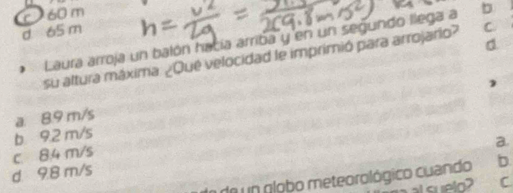 c 60 m
d 65 m
Laura arroja un balón hacía arriba y en un segundo llega a b
d
su altura máxima. ¿Qué velocidad le imprimió para arrojario? C.
a 8.9 m/s
b 92 m/s
a.
c. 84 m/s
d 9.8 m/s
a de un globo meteorológico cuando b
al suelo? C