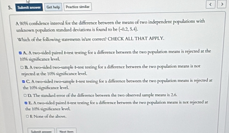 < >
5 Submit answer Get help Practice similar
A 90% confidence interval for the difference between the means of two independent populations with
unknown population standard deviations is found to be (-0.2,5.4). 
Which of the following statements is/are correct? CHECK ALL THAT APPLY.
# A. A two-sided paired t-test testing for a difference between the two population means is rejected at the
10% significance level.
B. A two-sided two-sample t-test testing for a difference between the two population means is not
rejected at the 10% significance level.
# C. A two-sided two-sample t-test testing for a difference between the two population means is rejected at
the 10% significance level.
D. The standard error of the difference between the two observed sample means is 2.6.
a E. A two-sided paired t-test testing for a difference between the two population means is not rejected at
the 10% significance level.
E None of the above.
Cuhnit ancoes Next item