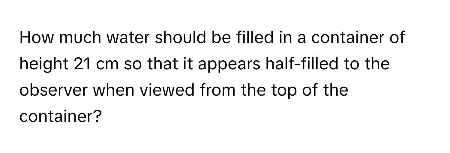 How much water should be filled in a container of height 21 cm so that it appears half-filled to the observer when viewed from the top of the container?