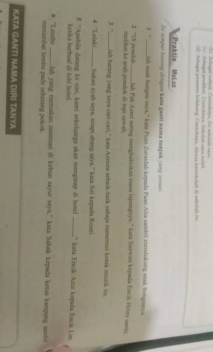 (b) Sebagai subjek. Contohnya, Itu sekolah saya.
(c) Sebagai predikat. Contohnya, Sekolah saya inilah.
(d) Sebagai penentu belakang. Contohnya, Aleeza bersekolah di sekolah ini.
Praktis MuLus
Isi tempat kosong dengan kata ganti nama tunjuk yang sesuai.
1 “_ Jah anak bongsu saya,” kata Puan Zuraidah kepada Puan Alia sambil mendukung anak bongsunya.
2 “Di pondok _lah Pak Azmi sering menghabiskan masa lapangnya,” kata Sazwan kepada Encik Helmi sambil
melihat ke arah pondok di tepi sawah.
3 “_ lah barang yang saya cari-cari,” kata Azmira sebaik-baik sahaja menemui kotak muzik itu.
4 “Lelaki _bukan ayah saya, tetapi abang saya,” kata Siti kepada Rosni.
5 “Apabila datang ke sini, kami sekeluarga akan menginap di hotel _,' kata Encik Aziz kepada Encik Lim
ketíka berbual di lobi hotel.
6 “Lembu _lah yang memakan tanaman di kebun sayur saya,” kata Sahak kepada ketua kampung sambi
menambat lembu pada sebatang pokok.
KATA GANTI NAMA DIRI TANYA