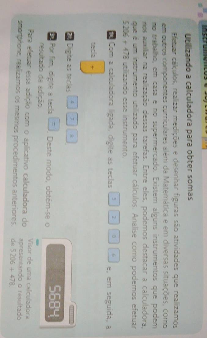 Inscrumencos 
Utilizando a calculadora para obter somas 
Efetuar cálculos, realizar medições e desenhar figuras são atividades que realizamos 
em outros componentes curriculares além da Matemática e em diversas situações, como 
no trabalho, em casa e no supermercado. Existem alguns instrumentos que podem 
mos auillar na realização dessas tarefas. Entre eles, podemos destacar a calculadora, 
que é um instrumento utillizado para efetuar cálculos. Analise como podemos efetuar
5206+478 utilizando esse instrumento. 
6 
Com a calculadora ligada, digite as teclas 5 2 e, em seguida, a 
tecla
2 Digite as teclas 4 7 B 
Por fim, digite a tecla . Deste modo, obtém-se o
5684
resultado da adlição. 
Visor de uma calculadora 
Para efetuar essa adição com o aplicativo calculadora do apresentando o resultado 
smorphione, realizamos os mesmos procedimentos anteriores. de 5206+478.