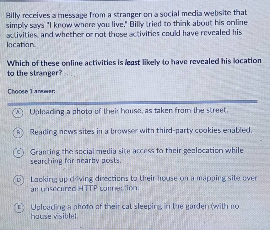 Billy receives a message from a stranger on a social media website that
simply says "I know where you live." Billy tried to think about his online
activities, and whether or not those activities could have revealed his
location.
Which of these online activities is least likely to have revealed his location
to the stranger?
Choose 1 answer:
A) Uploading a photo of their house, as taken from the street.
B) Reading news sites in a browser with third-party cookies enabled.
c) Granting the social media site access to their geolocation while
searching for nearby posts.
D Looking up driving directions to their house on a mapping site over
an unsecured HTTP connection.
E Uploading a photo of their cat sleeping in the garden (with no
house visible).