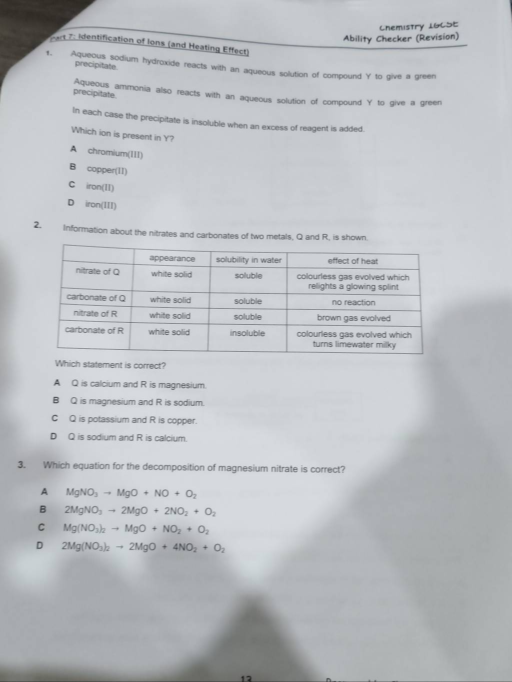 Chemistry 1GCSE
Ability Checker (Revision)
Part 7: Identification of Ions (and Heating Effect)
precipitate.
1. Aqueous sodium hydroxide reacts with an aqueous solution of compound Y to give a green
precipitate.
Aqueous ammonia also reacts with an aqueous solution of compound Y to give a green
In each case the precipitate is insoluble when an excess of reagent is added.
Which ion is present in Y?
A chromium(III)
B copper(II)
C iron(II)
D iron(III)
2. Information about the nitrates and carbonates of two metals, Q and R, is shown.
Which statement is correct?
A Q is calcium and R is magnesium.
B Q is magnesium and R is sodium.
C Q is potassium and R is copper.
D Q is sodium and R is calcium.
3. Which equation for the decomposition of magnesium nitrate is correct?
A MgNO_3to MgO+NO+O_2
B 2MgNO_3to 2MgO+2NO_2+O_2
C Mg(NO_3)_2to MgO+NO_2+O_2
D 2Mg(NO_3)_2to 2MgO+4NO_2+O_2