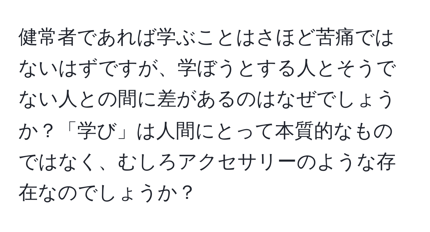 健常者であれば学ぶことはさほど苦痛ではないはずですが、学ぼうとする人とそうでない人との間に差があるのはなぜでしょうか？「学び」は人間にとって本質的なものではなく、むしろアクセサリーのような存在なのでしょうか？