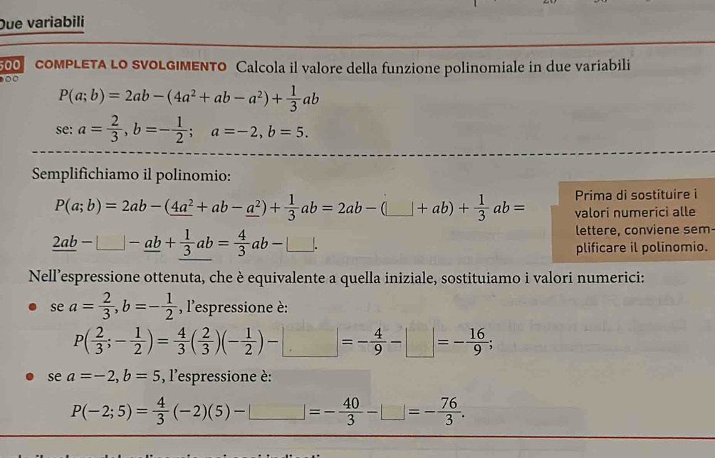 Due variabili 
00 comPLETA Lo sVoLGIMENTo Calcola il valore della funzione polinomiale in due variabili 
00
P(a;b)=2ab-(4a^2+ab-a^2)+ 1/3 ab
se: a= 2/3 , b=- 1/2 ; a=-2, b=5. 
Semplifichiamo il polinomio:
P(a;b)=2ab-(_ 4a^2+ab-_ a^2)+ 1/3 ab=2ab-(□ +ab)+ 1/3 ab= Prima di sostituire i 
valori numerici alle
_ 2ab-_ □ -_ ab+ 1/3 ab= 4/3 ab-□. 
lettere, conviene sem 
plificare il polinomio. 
Nell’espressione ottenuta, che è equivalente a quella iniziale, sostituiamo i valori numerici: 
se a= 2/3 , b=- 1/2  , l'espressione è:
P( 2/3 ;- 1/2 )= 4/3 ( 2/3 )(- 1/2 )-□ =- 4/9 -□ =- 16/9 ; 
se a=-2, b=5 , l'espressione è:
P(-2;5)= 4/3 (-2)(5)-□ =- 40/3 -□ =- 76/3 .