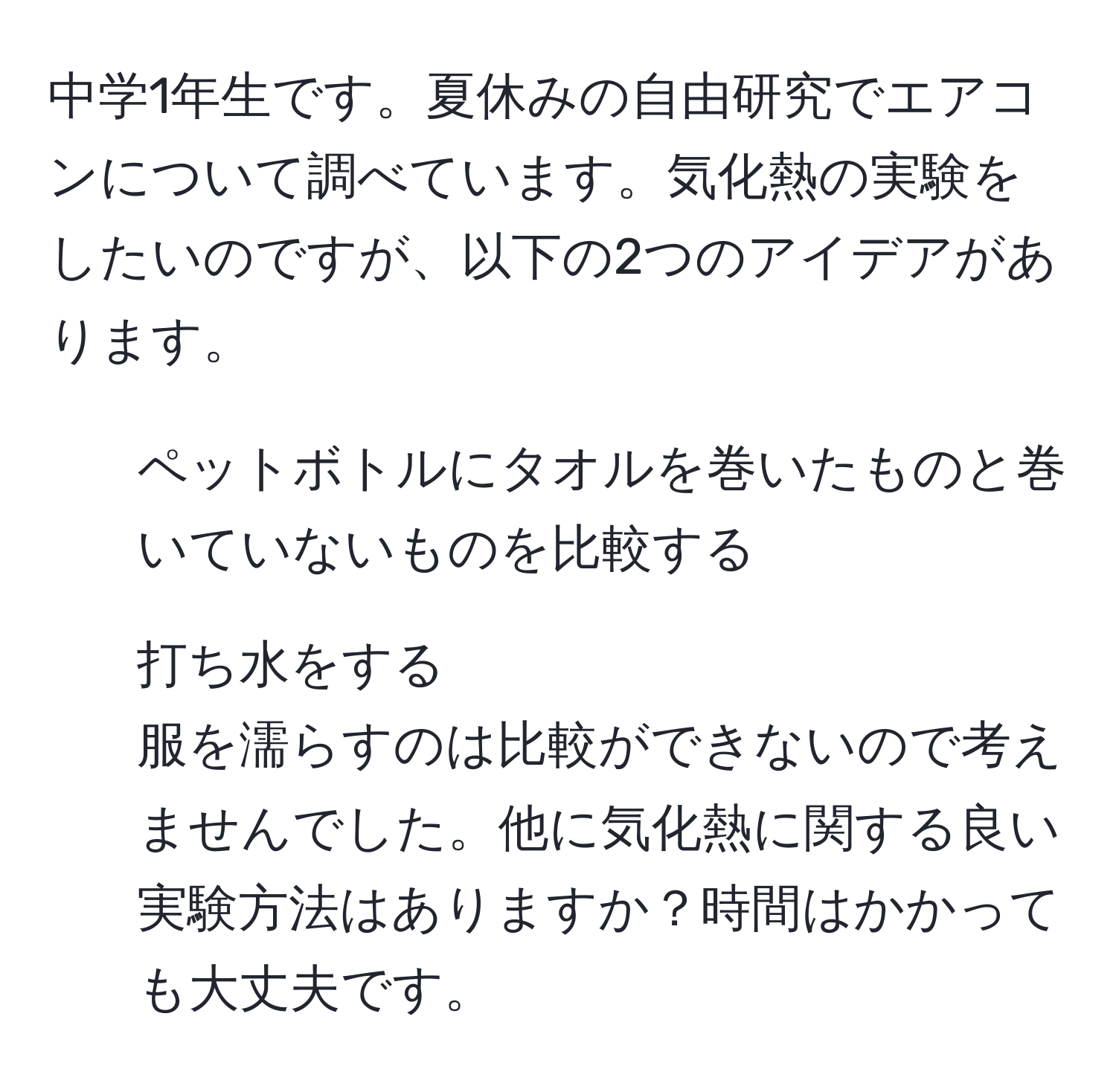 中学1年生です。夏休みの自由研究でエアコンについて調べています。気化熱の実験をしたいのですが、以下の2つのアイデアがあります。  
1. ペットボトルにタオルを巻いたものと巻いていないものを比較する  
2. 打ち水をする  
服を濡らすのは比較ができないので考えませんでした。他に気化熱に関する良い実験方法はありますか？時間はかかっても大丈夫です。