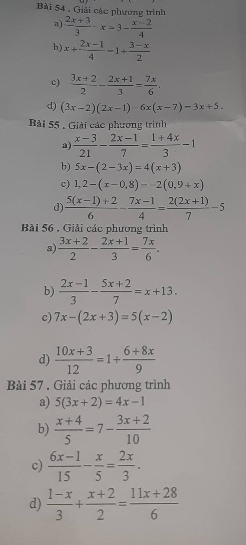 Giải các phương trình 
a)  (2x+3)/3 -x=3- (x-2)/4 
b) x+ (2x-1)/4 =1+ (3-x)/2 
c)  (3x+2)/2 - (2x+1)/3 = 7x/6 . 
d) (3x-2)(2x-1)-6x(x-7)=3x+5. 
Bài 55 . Giải các phương trình 
a)  (x-3)/21 - (2x-1)/7 = (1+4x)/3 -1
b) 5x-(2-3x)=4(x+3)
c) 1,2-(x-0,8)=-2(0,9+x)
d)  (5(x-1)+2)/6 - (7x-1)/4 = (2(2x+1))/7 -5
Bài 56 . Giải các phương trình 
a)  (3x+2)/2 - (2x+1)/3 = 7x/6 . 
b)  (2x-1)/3 - (5x+2)/7 =x+13. 
c) 7x-(2x+3)=5(x-2)
d)  (10x+3)/12 =1+ (6+8x)/9 
Bài 57 . Giải các phương trình 
a) 5(3x+2)=4x-1
b)  (x+4)/5 =7- (3x+2)/10 
c)  (6x-1)/15 - x/5 = 2x/3 . 
d)  (1-x)/3 + (x+2)/2 = (11x+28)/6 