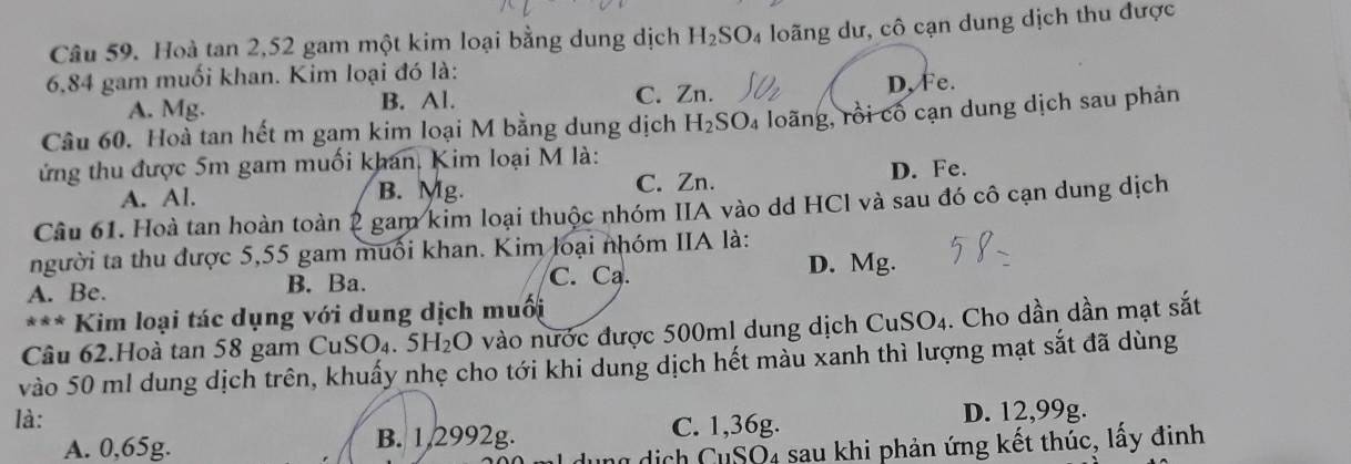 Hoà tan 2, 52 gam một kim loại bằng dung dịch H_2SO_4 loãng dư, cô cạn dung dịch thu được
6,84 gam muối khan. Kim loại đó là:
A. Mg. B. Al. C. Zn. D, Fe.
Câu 60. Hoà tan hết m gam kim loại M bằng dung dịch H_2SO_4 loãng, rồi cổ cạn dung dịch sau phản
ứng thu được 5m gam muối khan, Kim loại M là:
A. Al. B. Mg. C. Zn. D. Fe.
Câu 61. Hoà tan hoàn toàn 2 gam kim loại thuộc nhóm IIA vào dd HCl và sau đó cô cạn dung dịch
người ta thu được 5,55 gam muối khan. Kim loại nhóm IIA là:
A. Be. B. Ba. C. Ca.
D. Mg.
*** Kim loại tác dụng với dung dịch muối
Câu 62.Hoà tan 58 gam Cu SO_4.5H_2O vào nước được 500ml dung dịch CuSO4. Cho dần dần mạt sắt
vào 50 ml dung dịch trên, khuấy nhẹ cho tới khi dung dịch hết màu xanh thì lượng mạt sắt đã dùng
là:
A. 0,65g. B. 1,2992g. C. 1,36g.
D. 12,99g.
dịch CuSO4 sau khi phản ứng kết thúc, lấy đinh