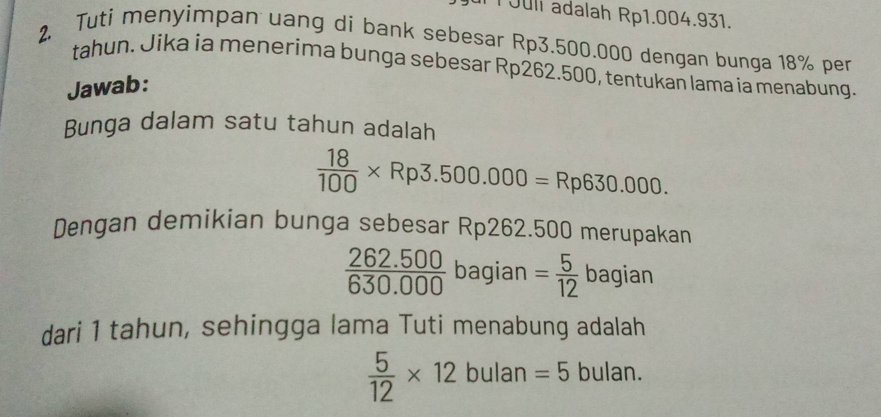 Juli adalah Rp1.004.931. 
2. Tuti menyimpan uang di bank sebesar Rp3.500.000 dengan bunga 18% per 
tahun. Jika ia menerima bunga sebesar Rp262.500, tentukan lama ia menabung. 
Jawab: 
Bunga dalam satu tahun adalah
 18/100 * Rp3.500.000=Rp630.000. 
Dengan demikian bunga sebesar Rp262.500 merupakan
 (262.500)/630.000  bagian = 5/12  bagian 
dari 1 tahun, sehingga lama Tuti menabung adalah
 5/12 * 12 bulan =5 bulan.