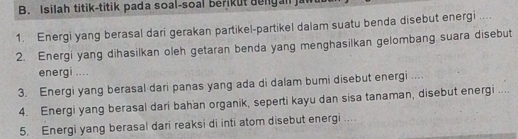 Isilah titik-titik pada soal-soal berikut dengan a 
1. Energi yang berasal dari gerakan partikel-partikel dalam suatu benda disebut energi .... 
2. Energi yang dihasilkan oleh getaran benda yang menghasilkan gelombang suara disebut 
energi .... 
3. Energi yang berasal dari panas yang ada di dalam bumi disebut energi .... 
4. Energi yang berasal dari bahan organik, seperti kayu dan sisa tanaman, disebut energi .... 
5. Energi yang berasal dari reaksi di inti atom disebut energi ....